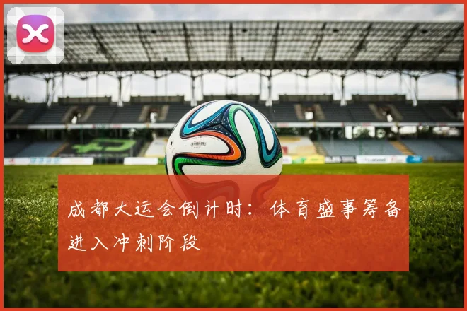 成都大运会倒计时：体育盛事筹备进入冲刺阶段
