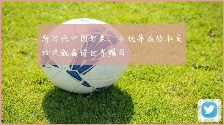 新时代中国形象:以优异成绩和良好风貌赢得世界瞩目