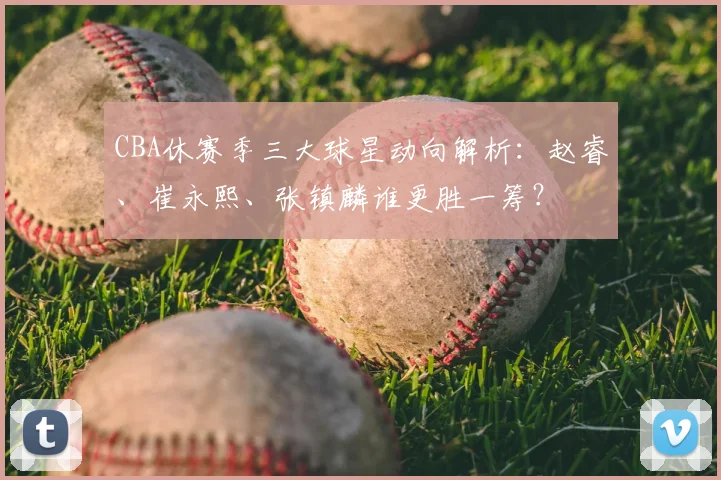 CBA休赛季三大球星动向解析：赵睿、崔永熙、张镇麟谁更胜一筹？
