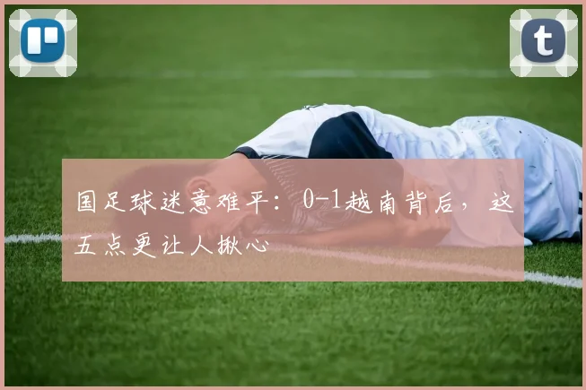 国足球迷意难平：0-1越南背后，这五点更让人揪心