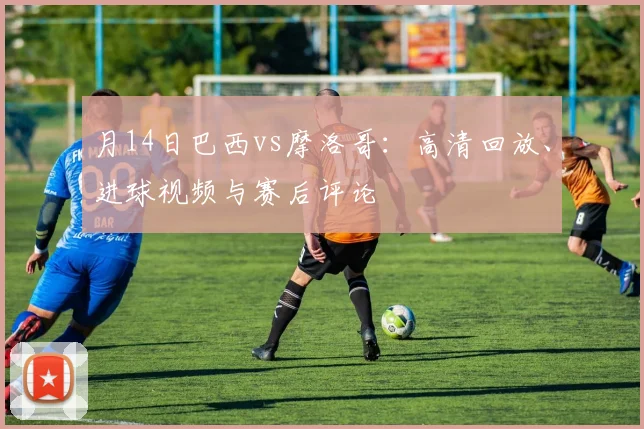 月14日巴西vs摩洛哥：高清回放、进球视频与赛后评论