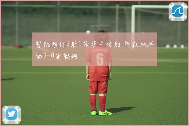 哲凯赖什2射1传萨卡传射 阿森纳半场3-0富勒姆