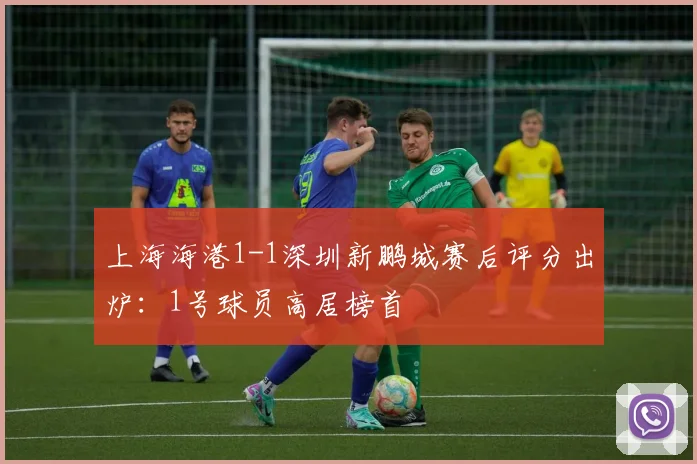 上海海港1-1深圳新鹏城赛后评分出炉：1号球员高居榜首