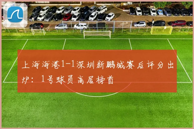 上海海港1-1深圳新鹏城赛后评分出炉：1号球员高居榜首