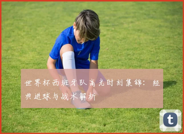 世界杯西班牙队高光时刻集锦：经典进球与战术解析