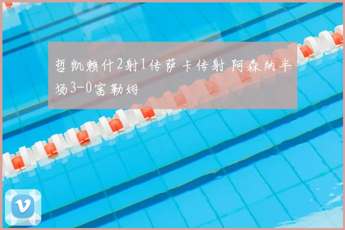 哲凯赖什2射1传萨卡传射 阿森纳半场3-0富勒姆