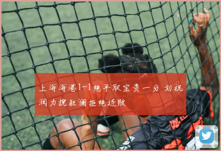 上海海港1-1绝平取宝贵一分 刘祝润力挽狂澜拒绝连败