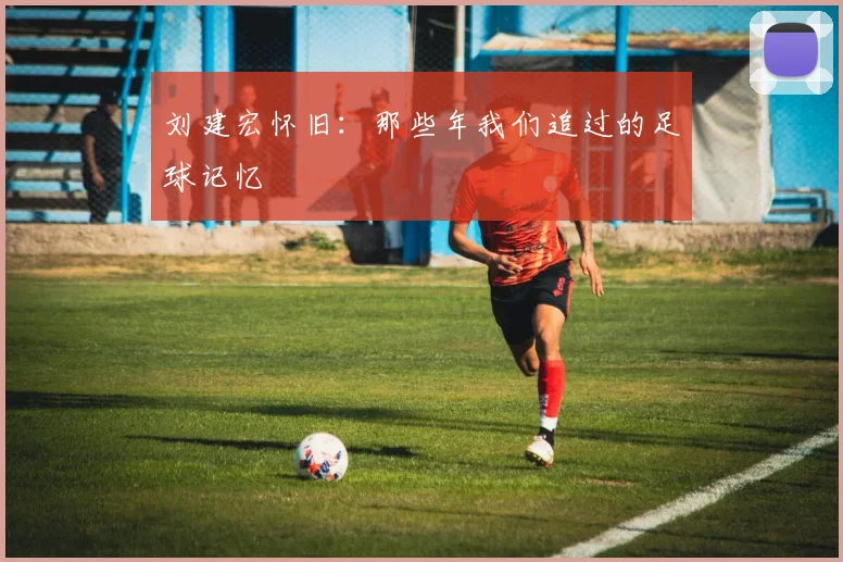刘建宏怀旧：那些年我们追过的足球记忆