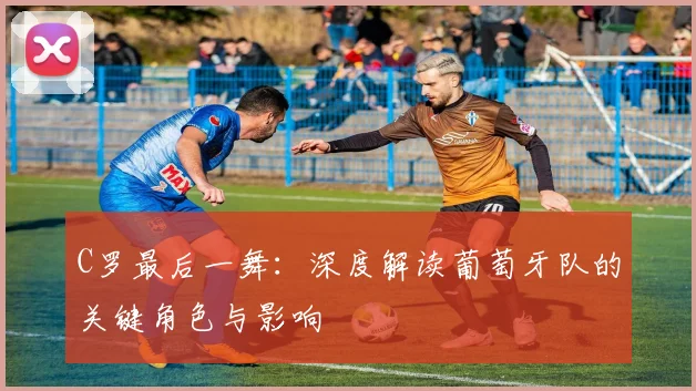 C罗最后一舞:深度解读葡萄牙队的关键角色与影响