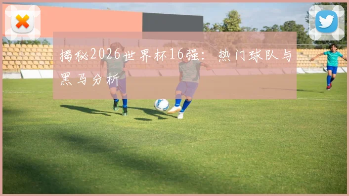 揭秘2026世界杯16强：热门球队与黑马分析