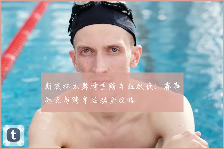 新浪杯太舞滑雪跨年狂欢夜：赛事亮点与跨年活动全攻略