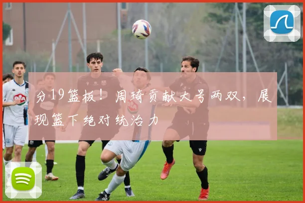 分19篮板！周琦贡献大号两双，展现篮下绝对统治力
