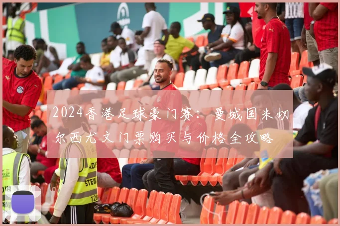 2024香港足球豪门赛：曼城国米切尔西尤文门票购买与价格全攻略