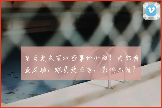 皇马更衣室泄密事件升级!内部调查启动,球员受正告,影响几何?