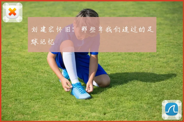 刘建宏怀旧:那些年我们追过的足球记忆